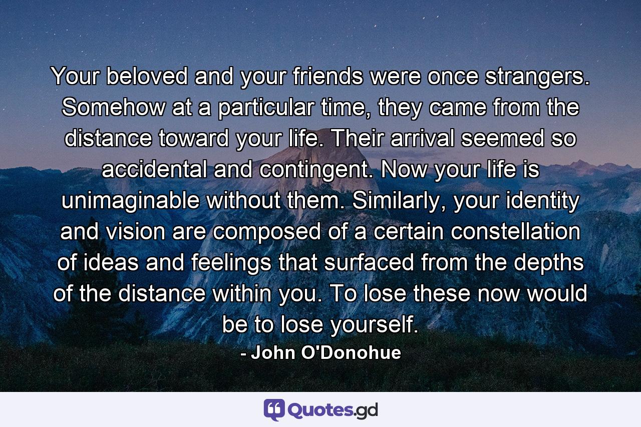 Your beloved and your friends were once strangers. Somehow at a particular time, they came from the distance toward your life. Their arrival seemed so accidental and contingent. Now your life is unimaginable without them. Similarly, your identity and vision are composed of a certain constellation of ideas and feelings that surfaced from the depths of the distance within you. To lose these now would be to lose yourself. - Quote by John O'Donohue