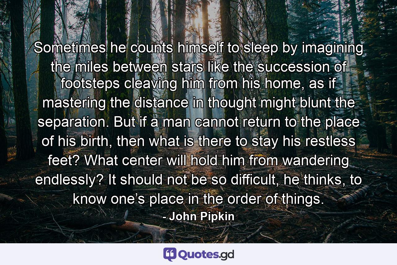 Sometimes he counts himself to sleep by imagining the miles between stars like the succession of footsteps cleaving him from his home, as if mastering the distance in thought might blunt the separation. But if a man cannot return to the place of his birth, then what is there to stay his restless feet? What center will hold him from wandering endlessly? It should not be so difficult, he thinks, to know one’s place in the order of things. - Quote by John Pipkin