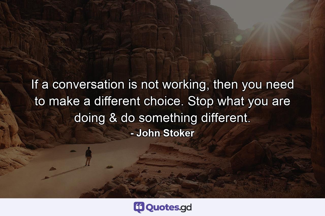 If a conversation is not working, then you need to make a different choice. Stop what you are doing & do something different. - Quote by John Stoker