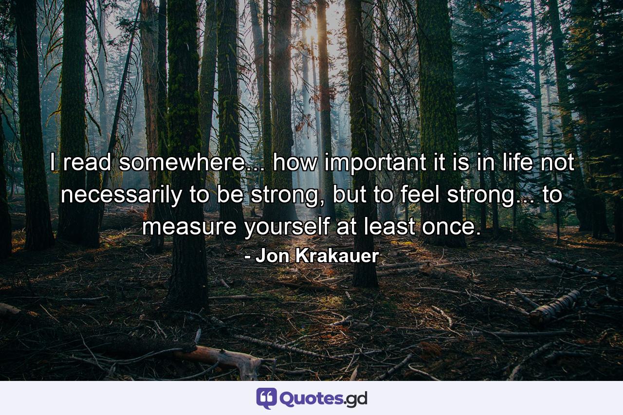 I read somewhere... how important it is in life not necessarily to be strong, but to feel strong... to measure yourself at least once. - Quote by Jon Krakauer