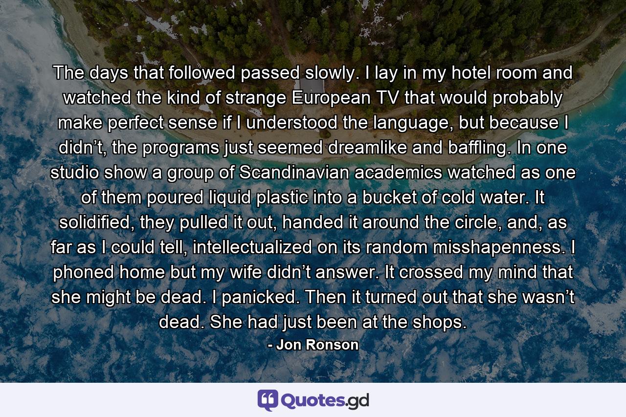 The days that followed passed slowly. I lay in my hotel room and watched the kind of strange European TV that would probably make perfect sense if I understood the language, but because I didn’t, the programs just seemed dreamlike and baffling. In one studio show a group of Scandinavian academics watched as one of them poured liquid plastic into a bucket of cold water. It solidified, they pulled it out, handed it around the circle, and, as far as I could tell, intellectualized on its random misshapenness. I phoned home but my wife didn’t answer. It crossed my mind that she might be dead. I panicked. Then it turned out that she wasn’t dead. She had just been at the shops. - Quote by Jon Ronson