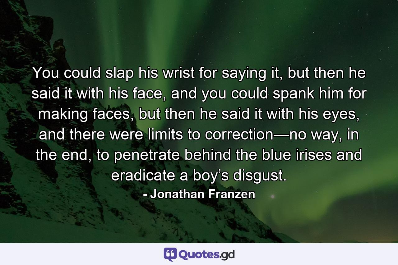 You could slap his wrist for saying it, but then he said it with his face, and you could spank him for making faces, but then he said it with his eyes, and there were limits to correction—no way, in the end, to penetrate behind the blue irises and eradicate a boy’s disgust. - Quote by Jonathan Franzen