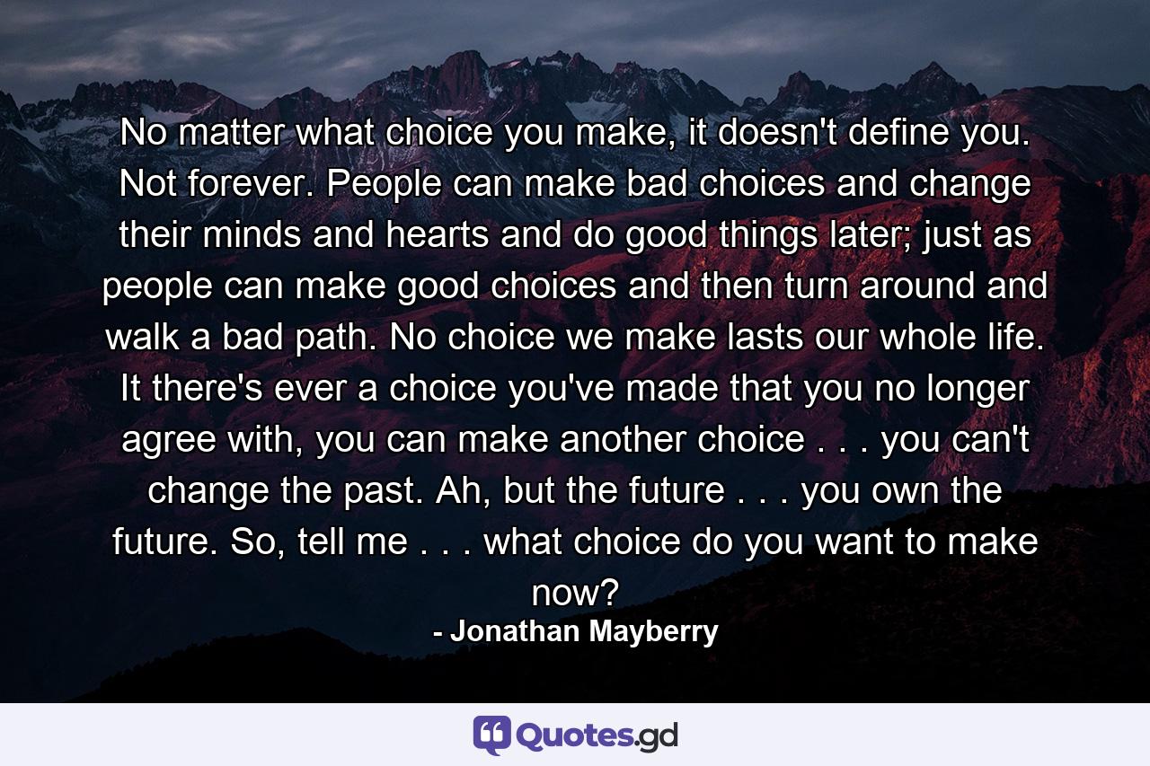 No matter what choice you make, it doesn't define you. Not forever. People can make bad choices and change their minds and hearts and do good things later; just as people can make good choices and then turn around and walk a bad path. No choice we make lasts our whole life. It there's ever a choice you've made that you no longer agree with, you can make another choice . . . you can't change the past. Ah, but the future . . . you own the future. So, tell me . . . what choice do you want to make now? - Quote by Jonathan Mayberry