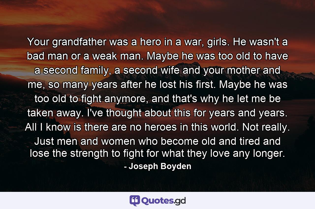 Your grandfather was a hero in a war, girls. He wasn't a bad man or a weak man. Maybe he was too old to have a second family, a second wife and your mother and me, so many years after he lost his first. Maybe he was too old to fight anymore, and that's why he let me be taken away. I've thought about this for years and years. All I know is there are no heroes in this world. Not really. Just men and women who become old and tired and lose the strength to fight for what they love any longer. - Quote by Joseph Boyden