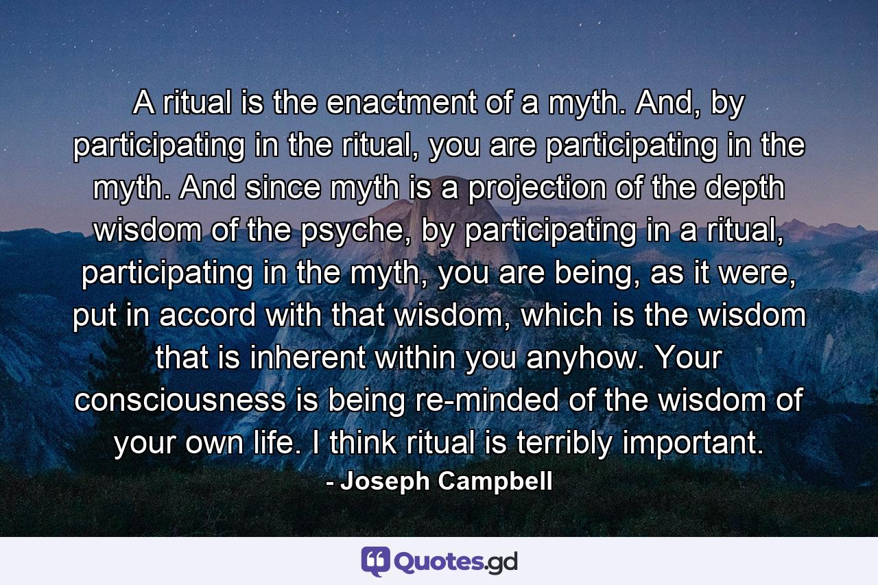 A ritual is the enactment of a myth. And, by participating in the ritual, you are participating in the myth. And since myth is a projection of the depth wisdom of the psyche, by participating in a ritual, participating in the myth, you are being, as it were, put in accord with that wisdom, which is the wisdom that is inherent within you anyhow. Your consciousness is being re-minded of the wisdom of your own life. I think ritual is terribly important. - Quote by Joseph Campbell