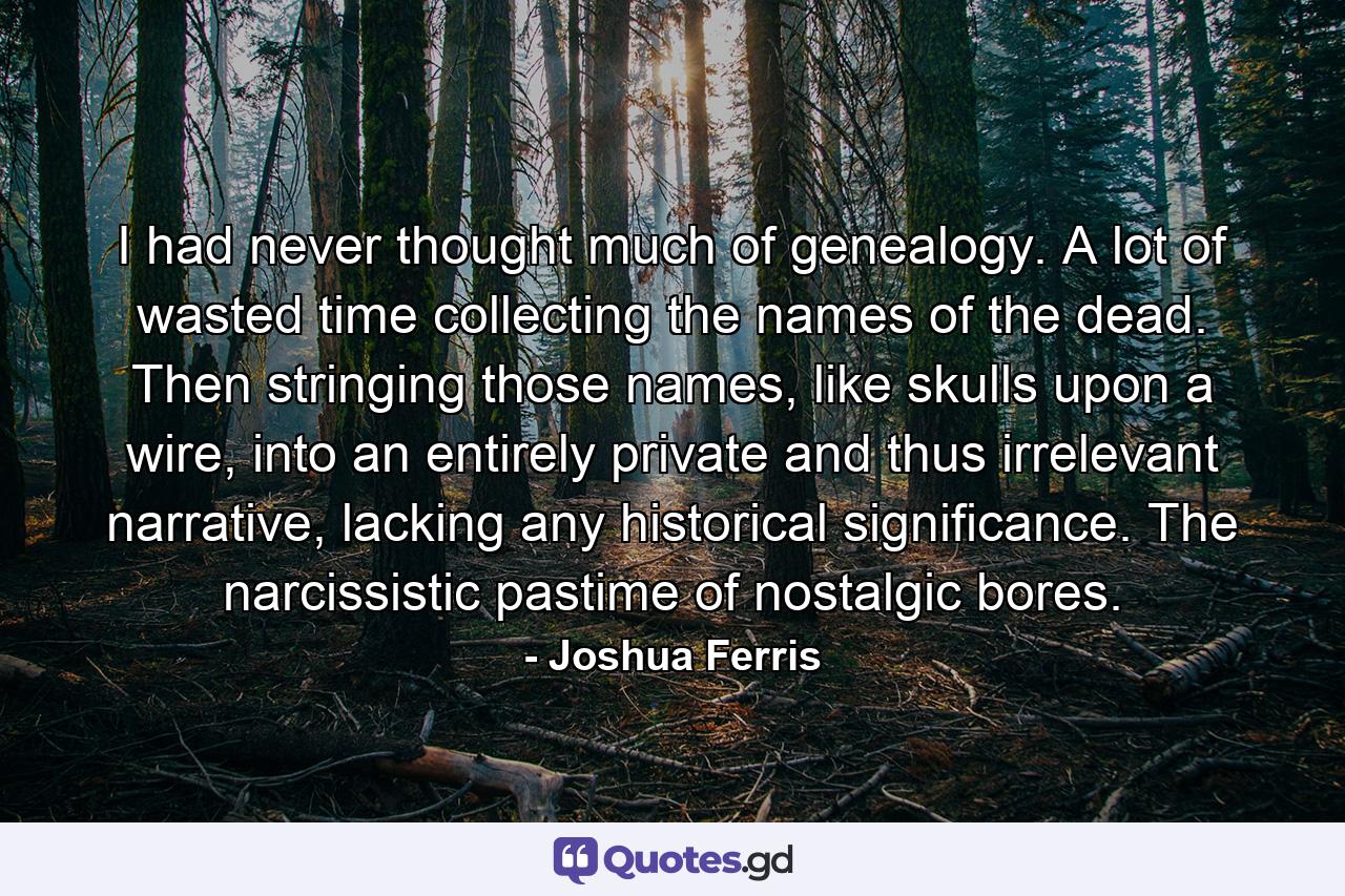 I had never thought much of genealogy. A lot of wasted time collecting the names of the dead. Then stringing those names, like skulls upon a wire, into an entirely private and thus irrelevant narrative, lacking any historical significance. The narcissistic pastime of nostalgic bores. - Quote by Joshua Ferris