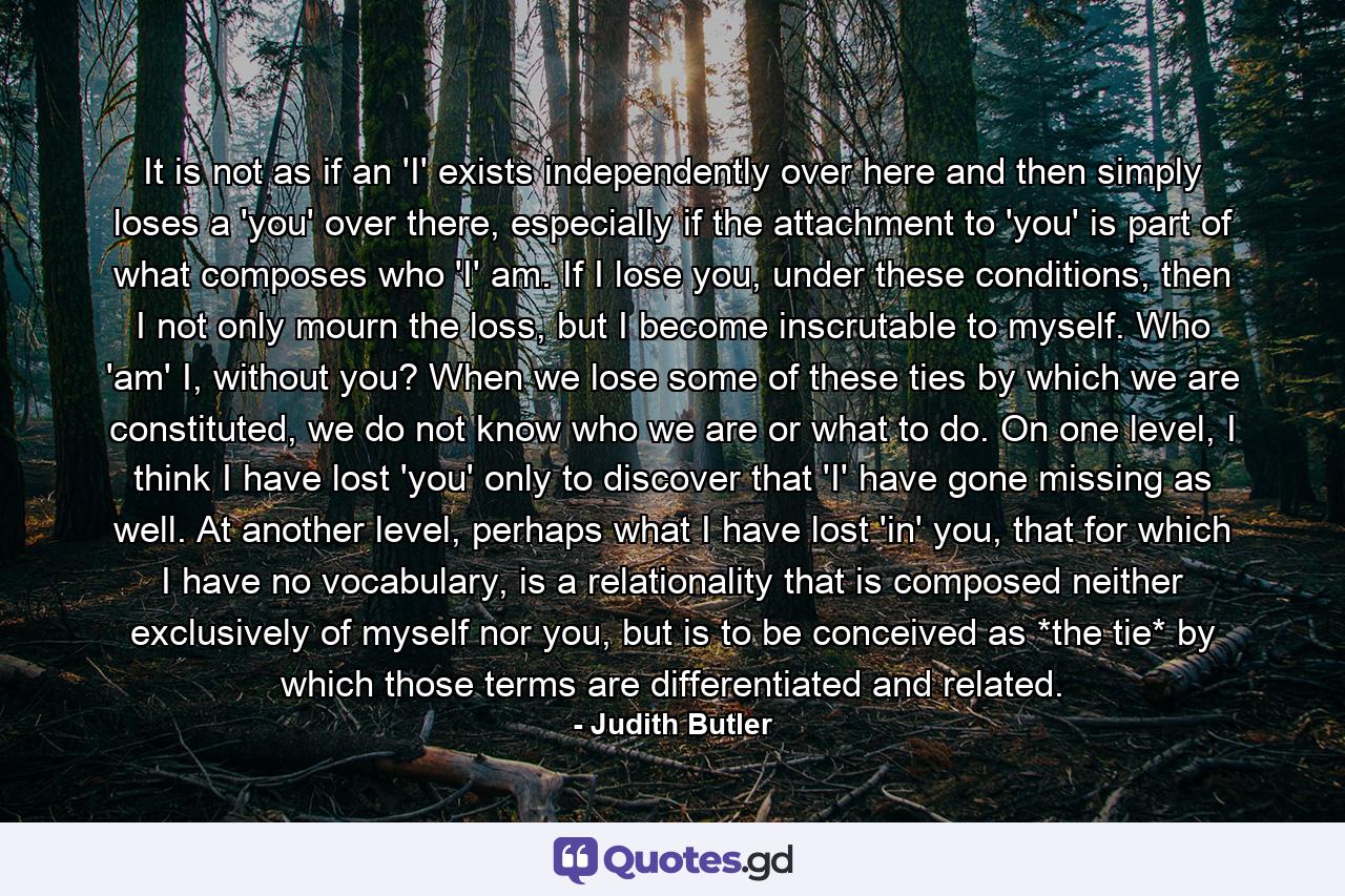 It is not as if an 'I' exists independently over here and then simply loses a 'you' over there, especially if the attachment to 'you' is part of what composes who 'I' am. If I lose you, under these conditions, then I not only mourn the loss, but I become inscrutable to myself. Who 'am' I, without you? When we lose some of these ties by which we are constituted, we do not know who we are or what to do. On one level, I think I have lost 'you' only to discover that 'I' have gone missing as well. At another level, perhaps what I have lost 'in' you, that for which I have no vocabulary, is a relationality that is composed neither exclusively of myself nor you, but is to be conceived as *the tie* by which those terms are differentiated and related. - Quote by Judith Butler