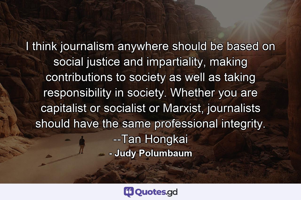 I think journalism anywhere should be based on social justice and impartiality, making contributions to society as well as taking responsibility in society. Whether you are capitalist or socialist or Marxist, journalists should have the same professional integrity. --Tan Hongkai - Quote by Judy Polumbaum