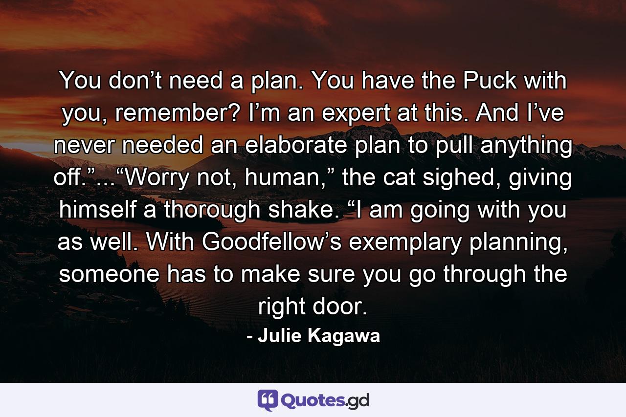 You don’t need a plan. You have the Puck with you, remember? I’m an expert at this. And I’ve never needed an elaborate plan to pull anything off.”...“Worry not, human,” the cat sighed, giving himself a thorough shake. “I am going with you as well. With Goodfellow’s exemplary planning, someone has to make sure you go through the right door. - Quote by Julie Kagawa