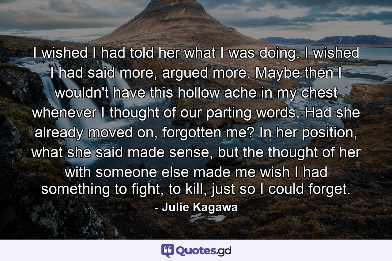 I wished I had told her what I was doing. I wished I had said more, argued more. Maybe then I wouldn't have this hollow ache in my chest whenever I thought of our parting words. Had she already moved on, forgotten me? In her position, what she said made sense, but the thought of her with someone else made me wish I had something to fight, to kill, just so I could forget. - Quote by Julie Kagawa