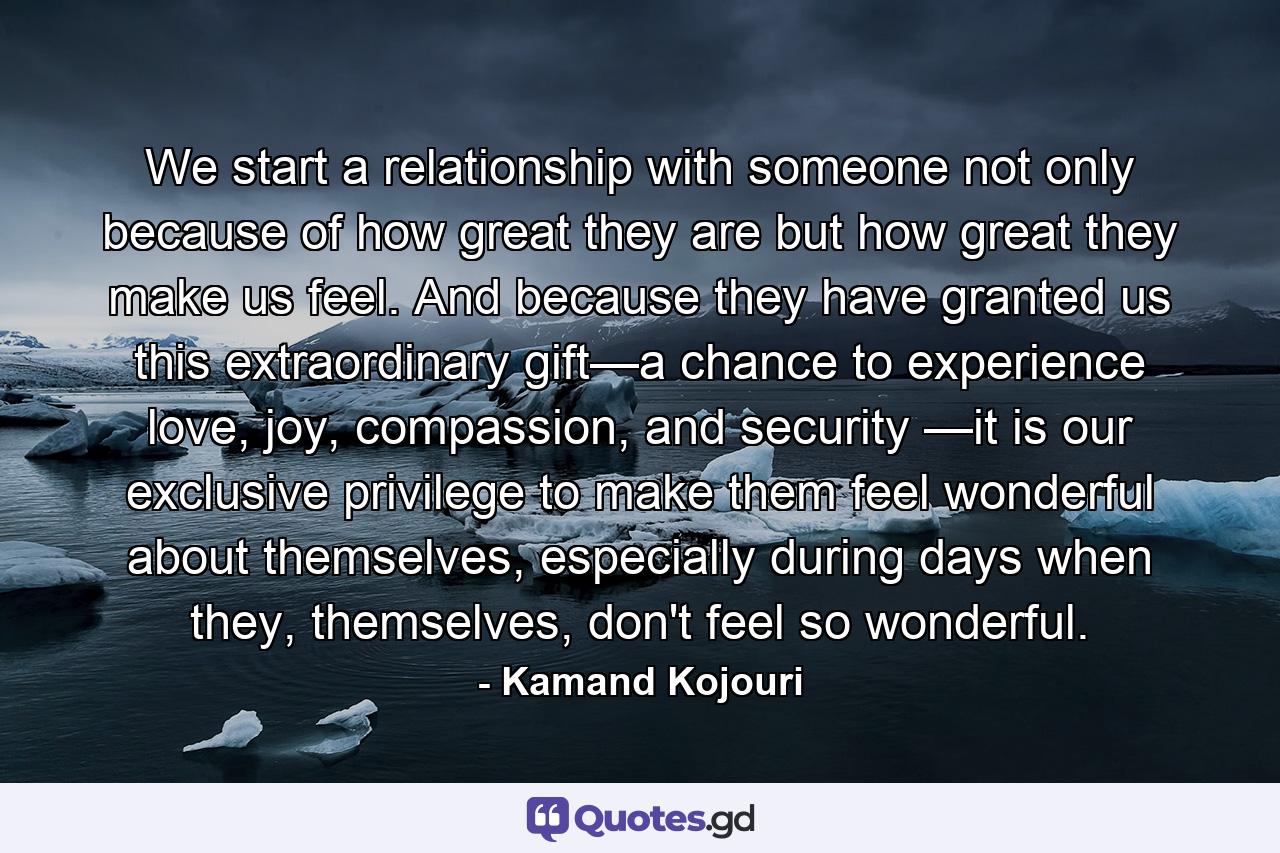 We start a relationship with someone not only because of how great they are but how great they make us feel. And because they have granted us this extraordinary gift—a chance to experience love, joy, compassion, and security —it is our exclusive privilege to make them feel wonderful about themselves, especially during days when they, themselves, don't feel so wonderful. - Quote by Kamand Kojouri