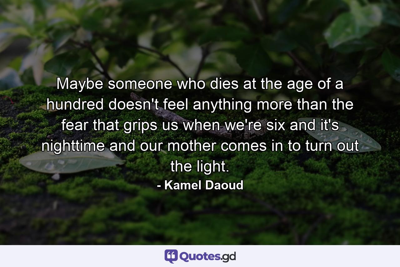 Maybe someone who dies at the age of a hundred doesn't feel anything more than the fear that grips us when we're six and it's nighttime and our mother comes in to turn out the light. - Quote by Kamel Daoud