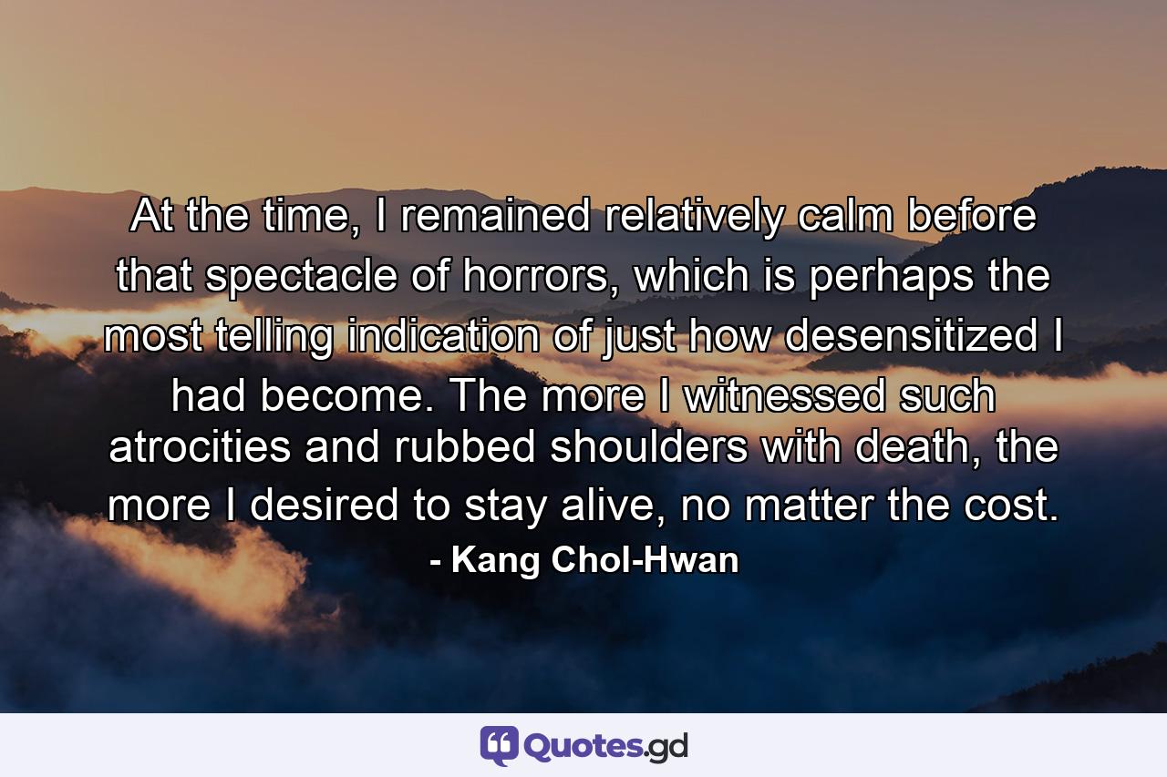 At the time, I remained relatively calm before that spectacle of horrors, which is perhaps the most telling indication of just how desensitized I had become. The more I witnessed such atrocities and rubbed shoulders with death, the more I desired to stay alive, no matter the cost. - Quote by Kang Chol-Hwan