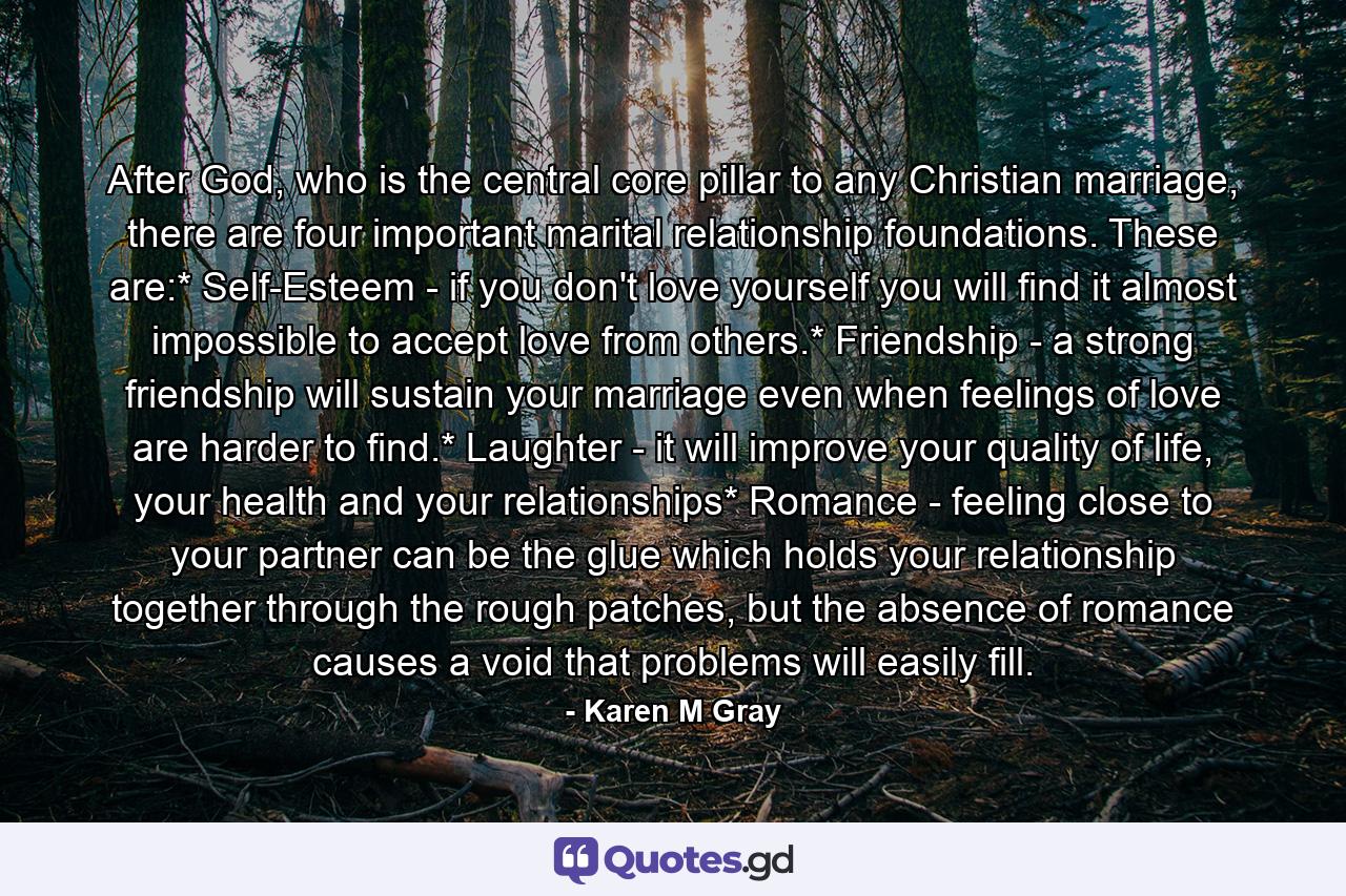 After God, who is the central core pillar to any Christian marriage, there are four important marital relationship foundations. These are:* Self-Esteem - if you don't love yourself you will find it almost impossible to accept love from others.* Friendship - a strong friendship will sustain your marriage even when feelings of love are harder to find.* Laughter - it will improve your quality of life, your health and your relationships* Romance - feeling close to your partner can be the glue which holds your relationship together through the rough patches, but the absence of romance causes a void that problems will easily fill. - Quote by Karen M Gray