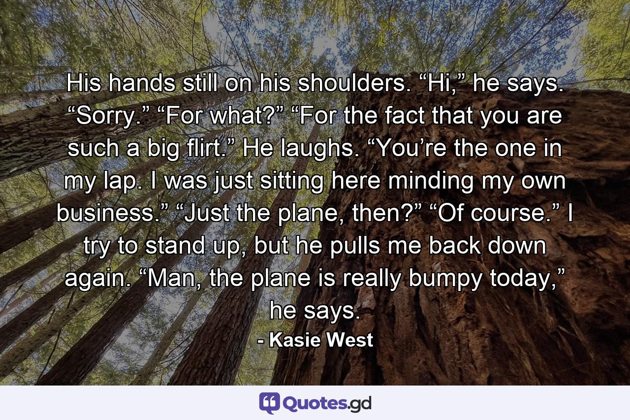 His hands still on his shoulders. “Hi,” he says. “Sorry.” “For what?” “For the fact that you are such a big flirt.” He laughs. “You’re the one in my lap. I was just sitting here minding my own business.” “Just the plane, then?” “Of course.” I try to stand up, but he pulls me back down again. “Man, the plane is really bumpy today,” he says. - Quote by Kasie West