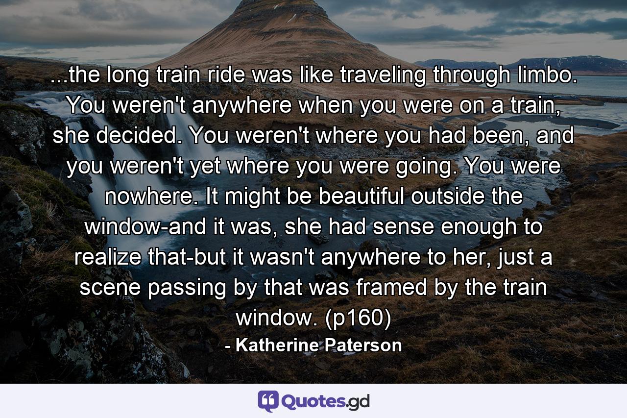 ...the long train ride was like traveling through limbo. You weren't anywhere when you were on a train, she decided. You weren't where you had been, and you weren't yet where you were going. You were nowhere. It might be beautiful outside the window-and it was, she had sense enough to realize that-but it wasn't anywhere to her, just a scene passing by that was framed by the train window. (p160) - Quote by Katherine Paterson