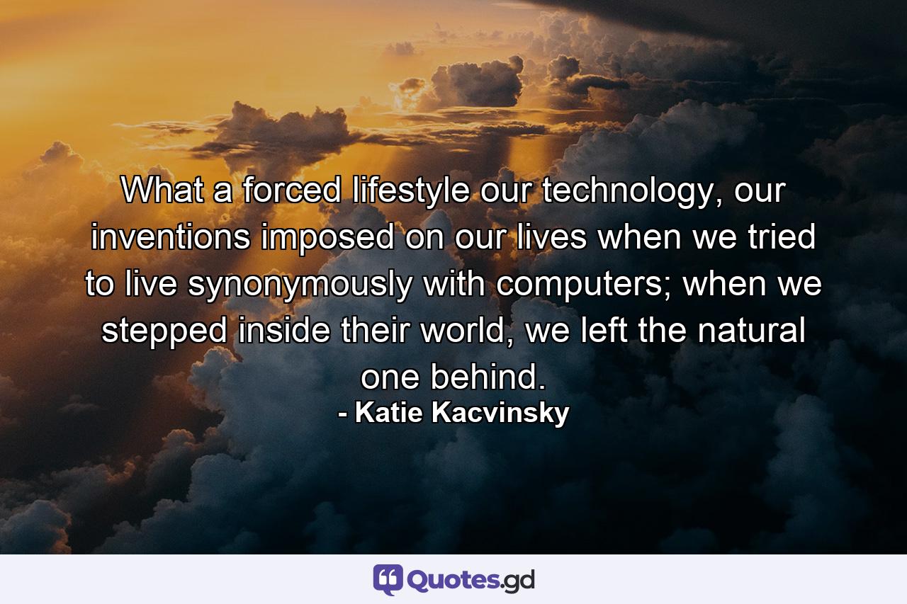 What a forced lifestyle our technology, our inventions imposed on our lives when we tried to live synonymously with computers; when we stepped inside their world, we left the natural one behind. - Quote by Katie Kacvinsky