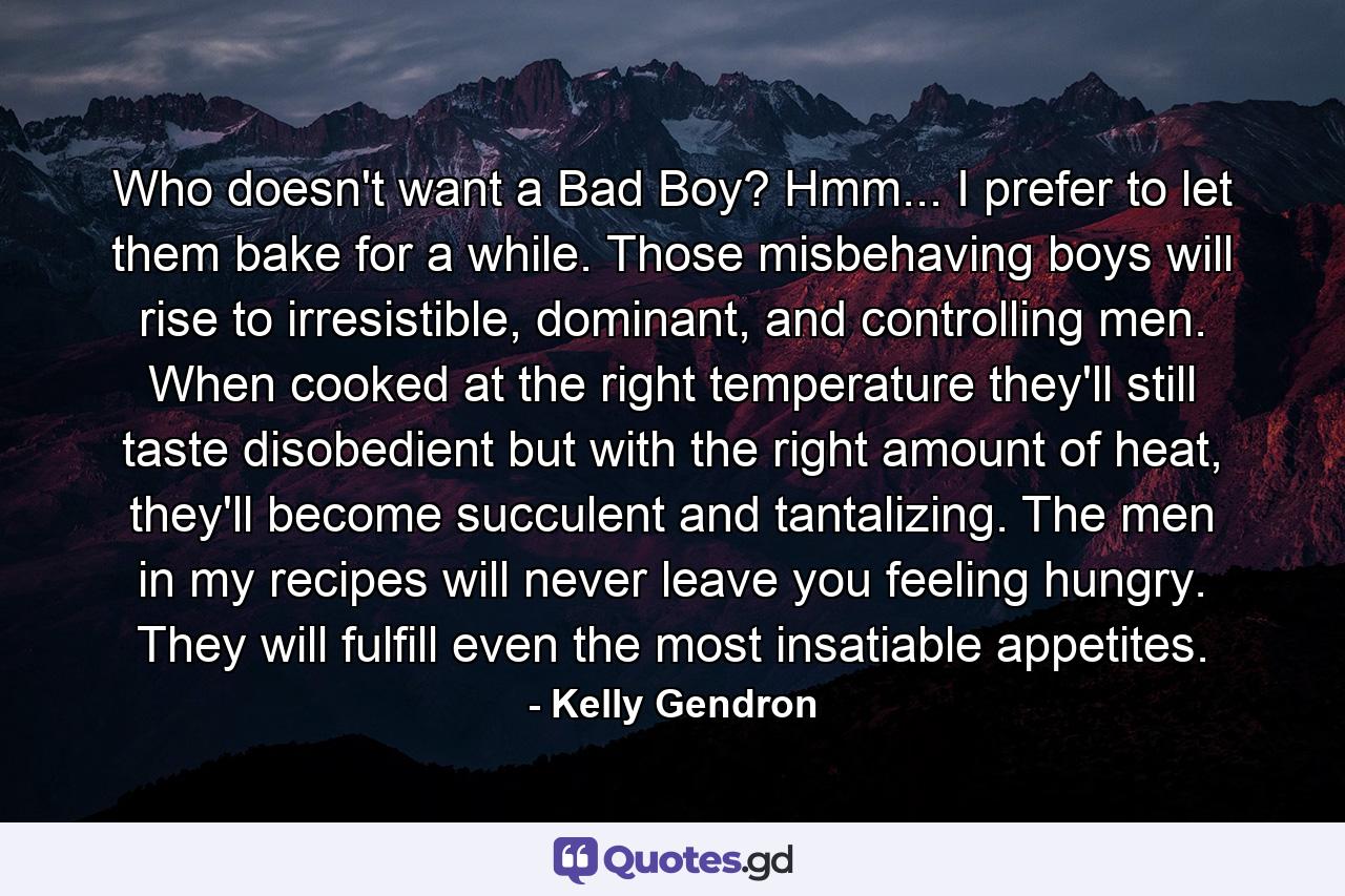 Who doesn't want a Bad Boy? Hmm... I prefer to let them bake for a while. Those misbehaving boys will rise to irresistible, dominant, and controlling men. When cooked at the right temperature they'll still taste disobedient but with the right amount of heat, they'll become succulent and tantalizing. The men in my recipes will never leave you feeling hungry. They will fulfill even the most insatiable appetites. - Quote by Kelly Gendron