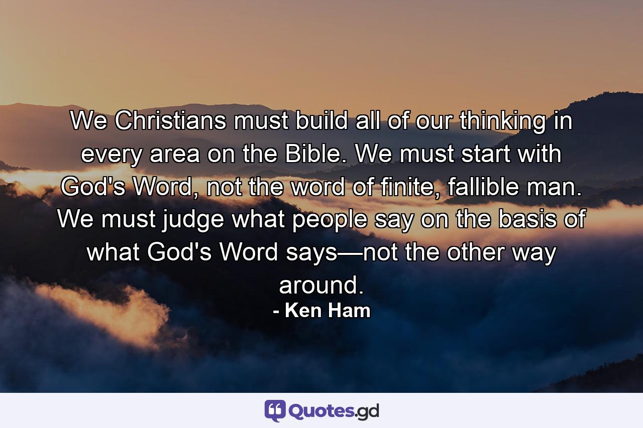 We Christians must build all of our thinking in every area on the Bible. We must start with God's Word, not the word of finite, fallible man. We must judge what people say on the basis of what God's Word says—not the other way around. - Quote by Ken Ham