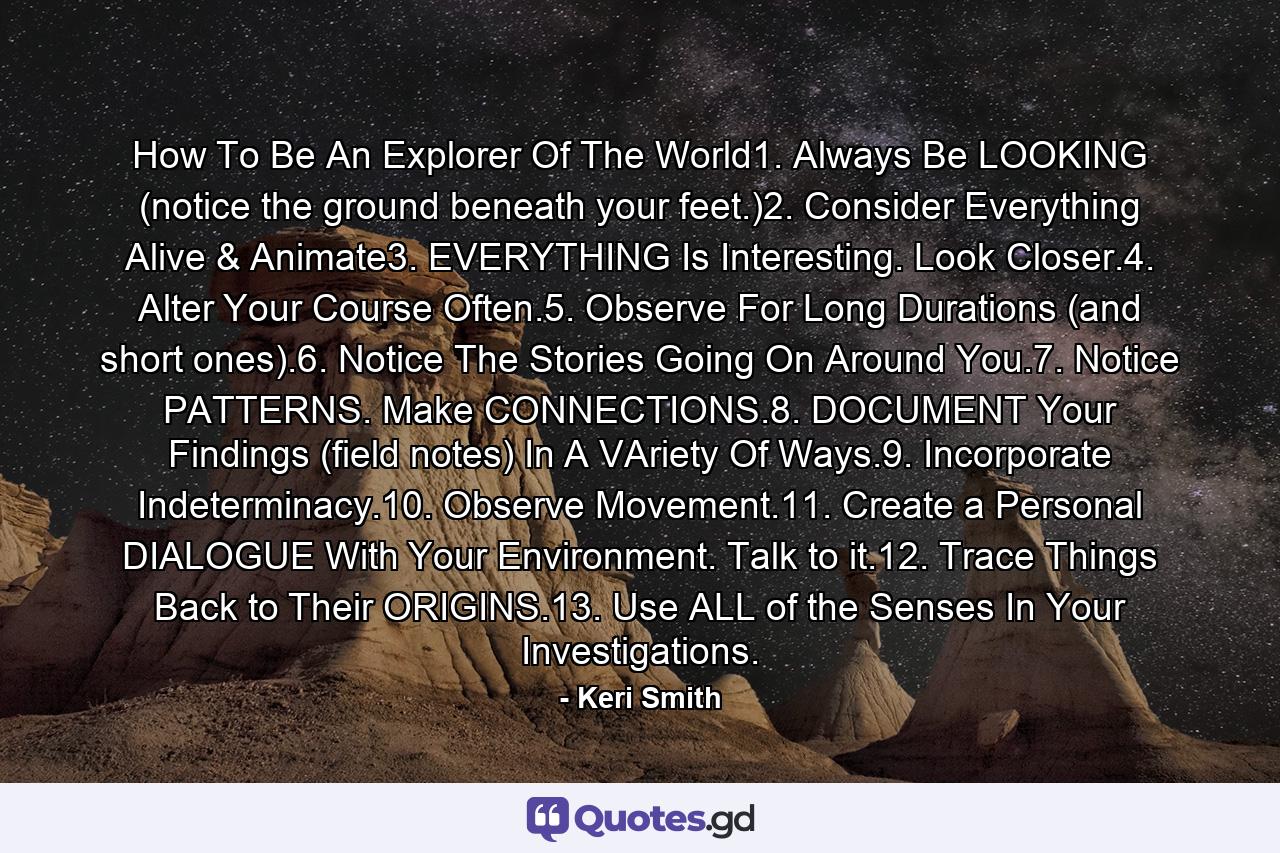 How To Be An Explorer Of The World1. Always Be LOOKING (notice the ground beneath your feet.)2. Consider Everything Alive & Animate3. EVERYTHING Is Interesting. Look Closer.4. Alter Your Course Often.5. Observe For Long Durations (and short ones).6. Notice The Stories Going On Around You.7. Notice PATTERNS. Make CONNECTIONS.8. DOCUMENT Your Findings (field notes) In A VAriety Of Ways.9. Incorporate Indeterminacy.10. Observe Movement.11. Create a Personal DIALOGUE With Your Environment. Talk to it.12. Trace Things Back to Their ORIGINS.13. Use ALL of the Senses In Your Investigations. - Quote by Keri Smith