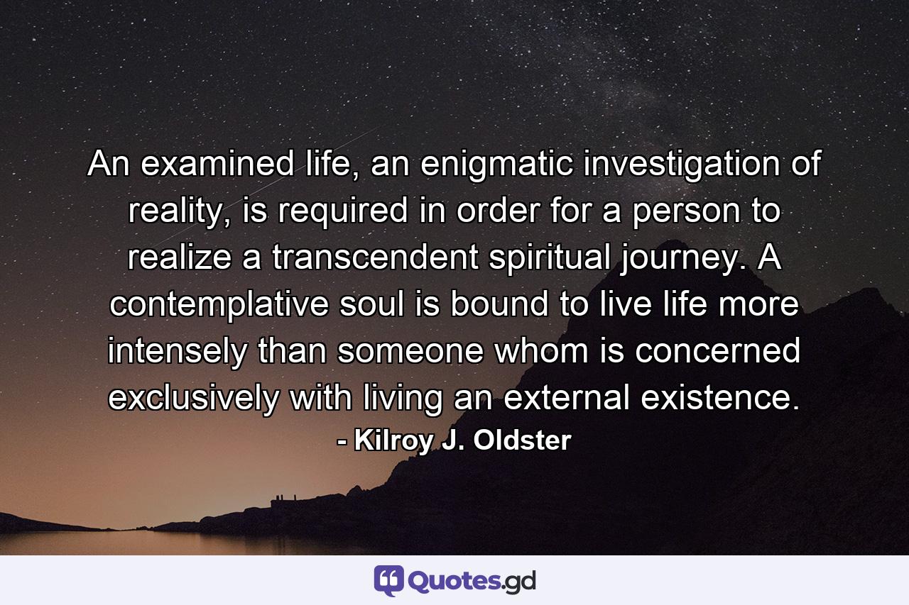 An examined life, an enigmatic investigation of reality, is required in order for a person to realize a transcendent spiritual journey. A contemplative soul is bound to live life more intensely than someone whom is concerned exclusively with living an external existence. - Quote by Kilroy J. Oldster