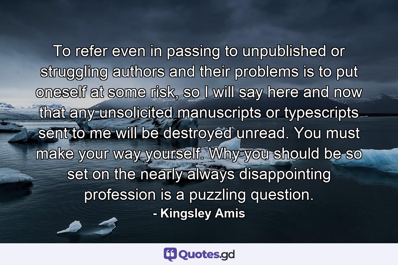 To refer even in passing to unpublished or struggling authors and their problems is to put oneself at some risk, so I will say here and now that any unsolicited manuscripts or typescripts sent to me will be destroyed unread. You must make your way yourself. Why you should be so set on the nearly always disappointing profession is a puzzling question. - Quote by Kingsley Amis