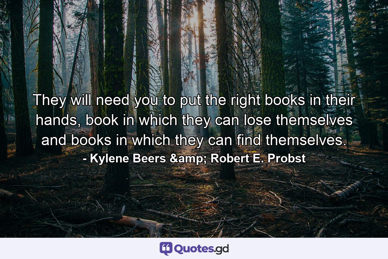 They will need you to put the right books in their hands, book in which they can lose themselves and books in which they can find themselves. - Quote by Kylene Beers & Robert E. Probst