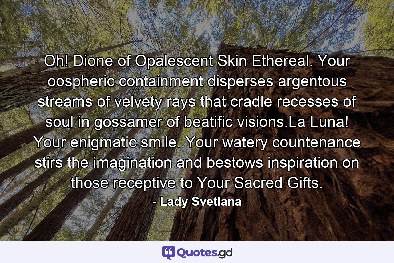 Oh! Dione of Opalescent Skin Ethereal. Your oospheric containment disperses argentous streams of velvety rays that cradle recesses of soul in gossamer of beatific visions.La Luna! Your enigmatic smile. Your watery countenance stirs the imagination and bestows inspiration on those receptive to Your Sacred Gifts. - Quote by Lady Svetlana