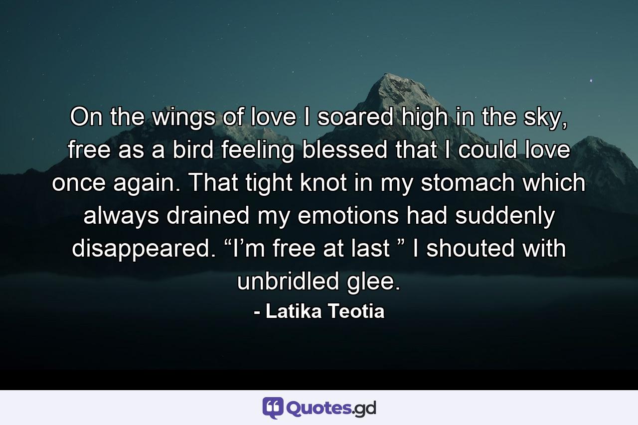 On the wings of love I soared high in the sky, free as a bird feeling blessed that I could love once again. That tight knot in my stomach which always drained my emotions had suddenly disappeared. “I’m free at last ” I shouted with unbridled glee. - Quote by Latika Teotia