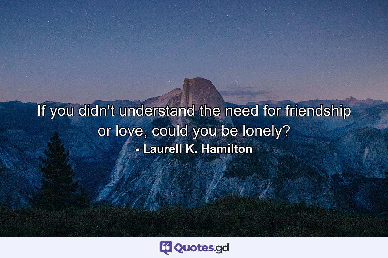 If you didn't understand the need for friendship or love, could you be lonely? - Quote by Laurell K. Hamilton