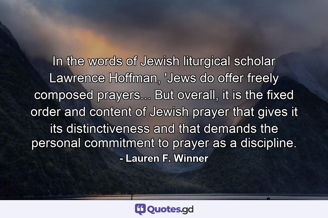 In the words of Jewish liturgical scholar Lawrence Hoffman, 'Jews do offer freely composed prayers... But overall, it is the fixed order and content of Jewish prayer that gives it its distinctiveness and that demands the personal commitment to prayer as a discipline. - Quote by Lauren F. Winner