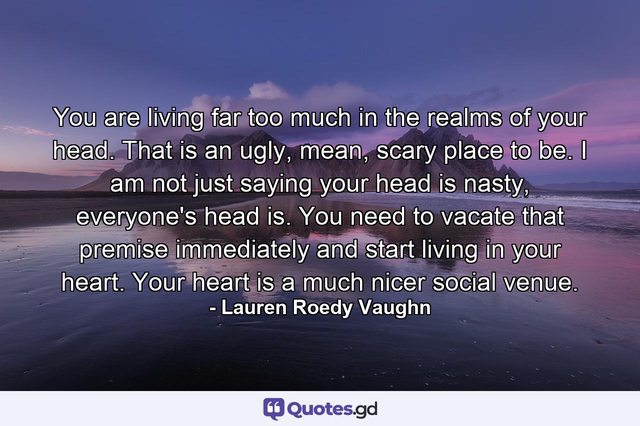 You are living far too much in the realms of your head. That is an ugly, mean, scary place to be. I am not just saying your head is nasty, everyone's head is. You need to vacate that premise immediately and start living in your heart. Your heart is a much nicer social venue. - Quote by Lauren Roedy Vaughn