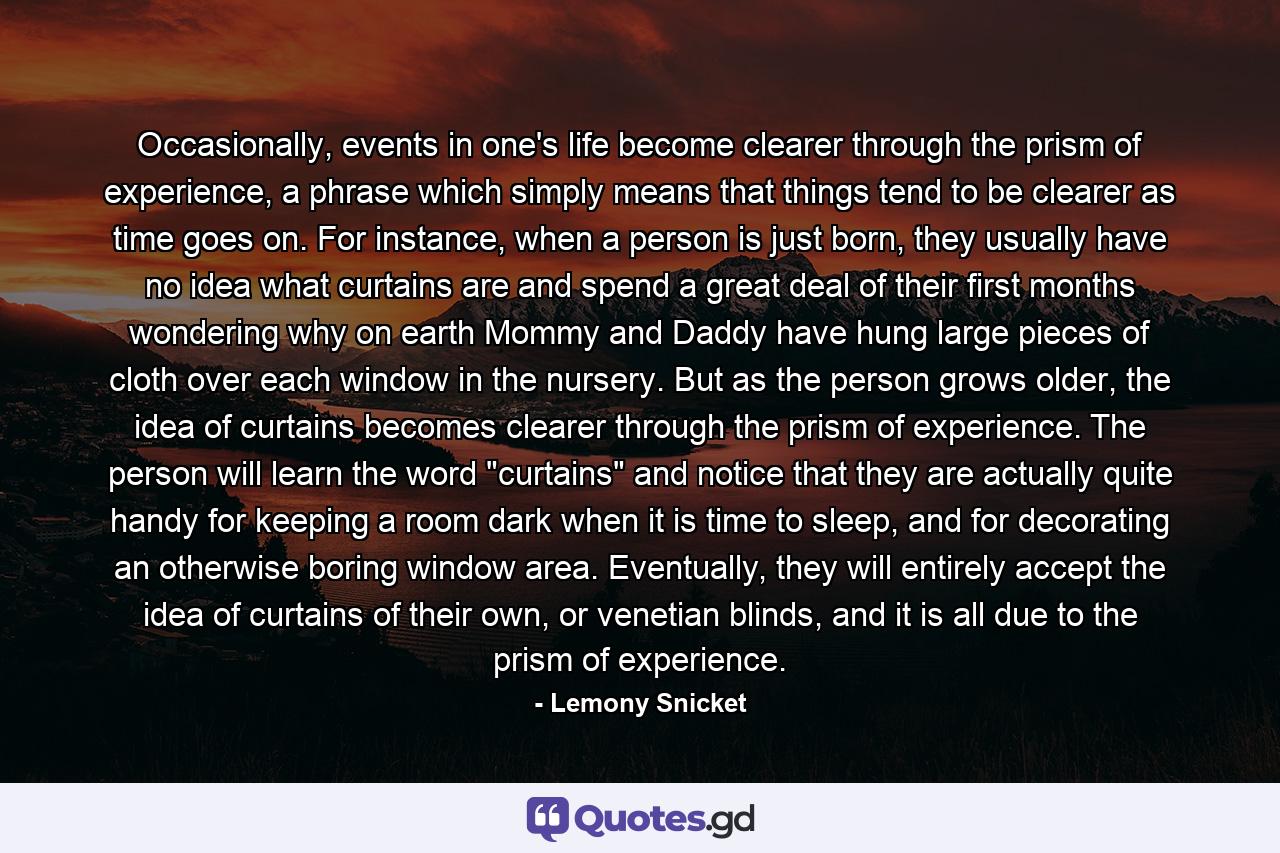 Occasionally, events in one's life become clearer through the prism of experience, a phrase which simply means that things tend to be clearer as time goes on. For instance, when a person is just born, they usually have no idea what curtains are and spend a great deal of their first months wondering why on earth Mommy and Daddy have hung large pieces of cloth over each window in the nursery. But as the person grows older, the idea of curtains becomes clearer through the prism of experience. The person will learn the word 