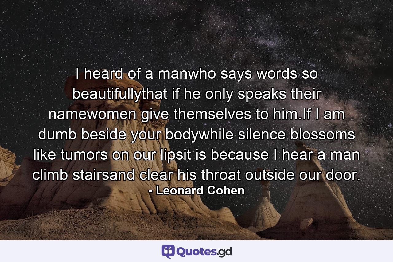 I heard of a manwho says words so beautifullythat if he only speaks their namewomen give themselves to him.If I am dumb beside your bodywhile silence blossoms like tumors on our lipsit is because I hear a man climb stairsand clear his throat outside our door. - Quote by Leonard Cohen