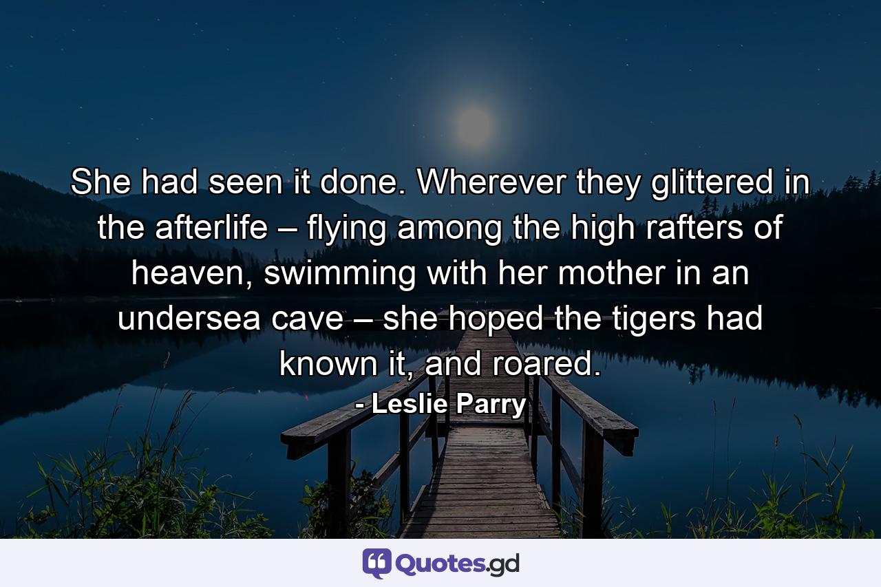 She had seen it done. Wherever they glittered in the afterlife – flying among the high rafters of heaven, swimming with her mother in an undersea cave – she hoped the tigers had known it, and roared. - Quote by Leslie Parry