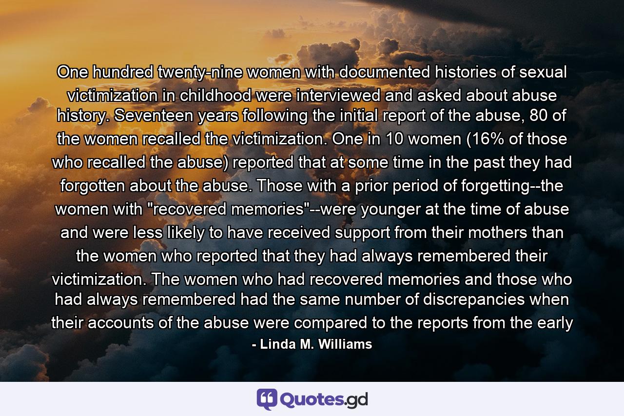 One hundred twenty-nine women with documented histories of sexual victimization in childhood were interviewed and asked about abuse history. Seventeen years following the initial report of the abuse, 80 of the women recalled the victimization. One in 10 women (16% of those who recalled the abuse) reported that at some time in the past they had forgotten about the abuse. Those with a prior period of forgetting--the women with 