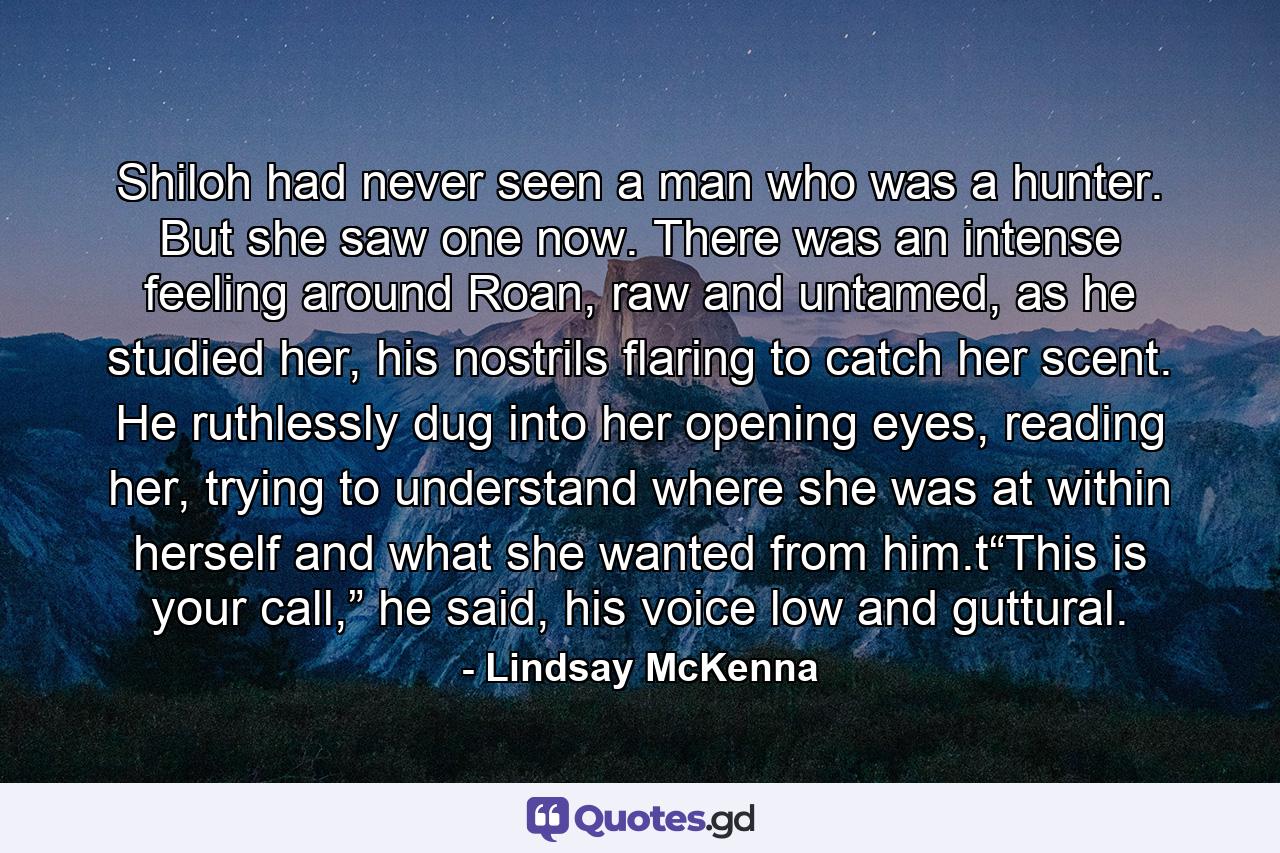 Shiloh had never seen a man who was a hunter. But she saw one now. There was an intense feeling around Roan, raw and untamed, as he studied her, his nostrils flaring to catch her scent. He ruthlessly dug into her opening eyes, reading her, trying to understand where she was at within herself and what she wanted from him.t“This is your call,” he said, his voice low and guttural. - Quote by Lindsay McKenna