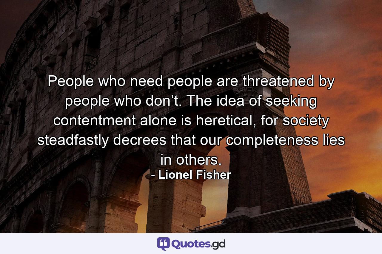 People who need people are threatened by people who don’t. The idea of seeking contentment alone is heretical, for society steadfastly decrees that our completeness lies in others. - Quote by Lionel Fisher