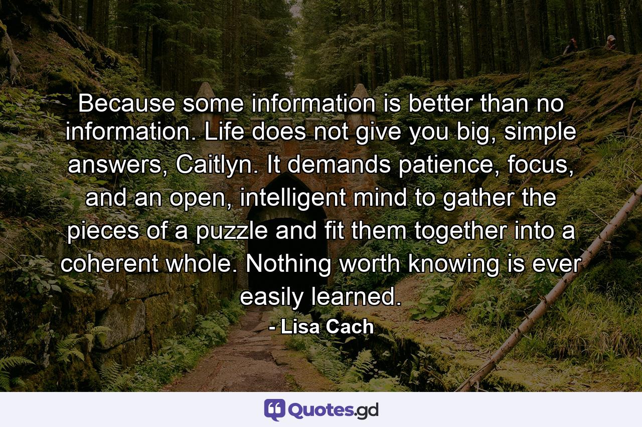 Because some information is better than no information. Life does not give you big, simple answers, Caitlyn. It demands patience, focus, and an open, intelligent mind to gather the pieces of a puzzle and fit them together into a coherent whole. Nothing worth knowing is ever easily learned. - Quote by Lisa Cach