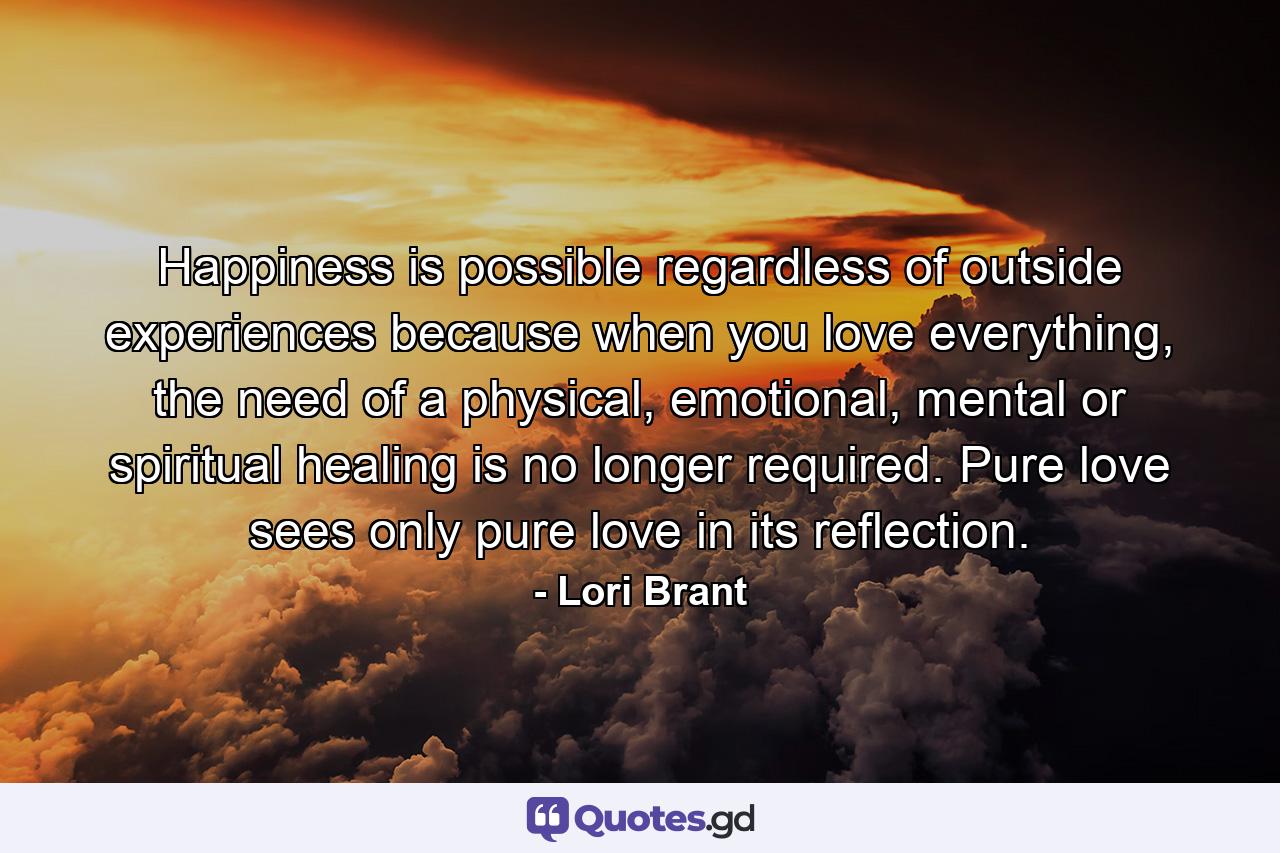 Happiness is possible regardless of outside experiences because when you love everything, the need of a physical, emotional, mental or spiritual healing is no longer required. Pure love sees only pure love in its reflection. - Quote by Lori Brant