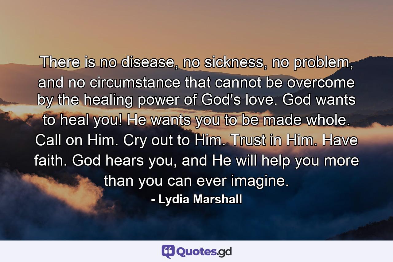 There is no disease, no sickness, no problem, and no circumstance that cannot be overcome by the healing power of God's love. God wants to heal you! He wants you to be made whole. Call on Him. Cry out to Him. Trust in Him. Have faith. God hears you, and He will help you more than you can ever imagine. - Quote by Lydia Marshall