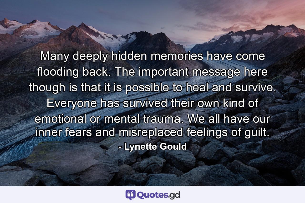 Many deeply hidden memories have come flooding back. The important message here though is that it is possible to heal and survive. Everyone has survived their own kind of emotional or mental trauma. We all have our inner fears and misreplaced feelings of guilt. - Quote by Lynette Gould