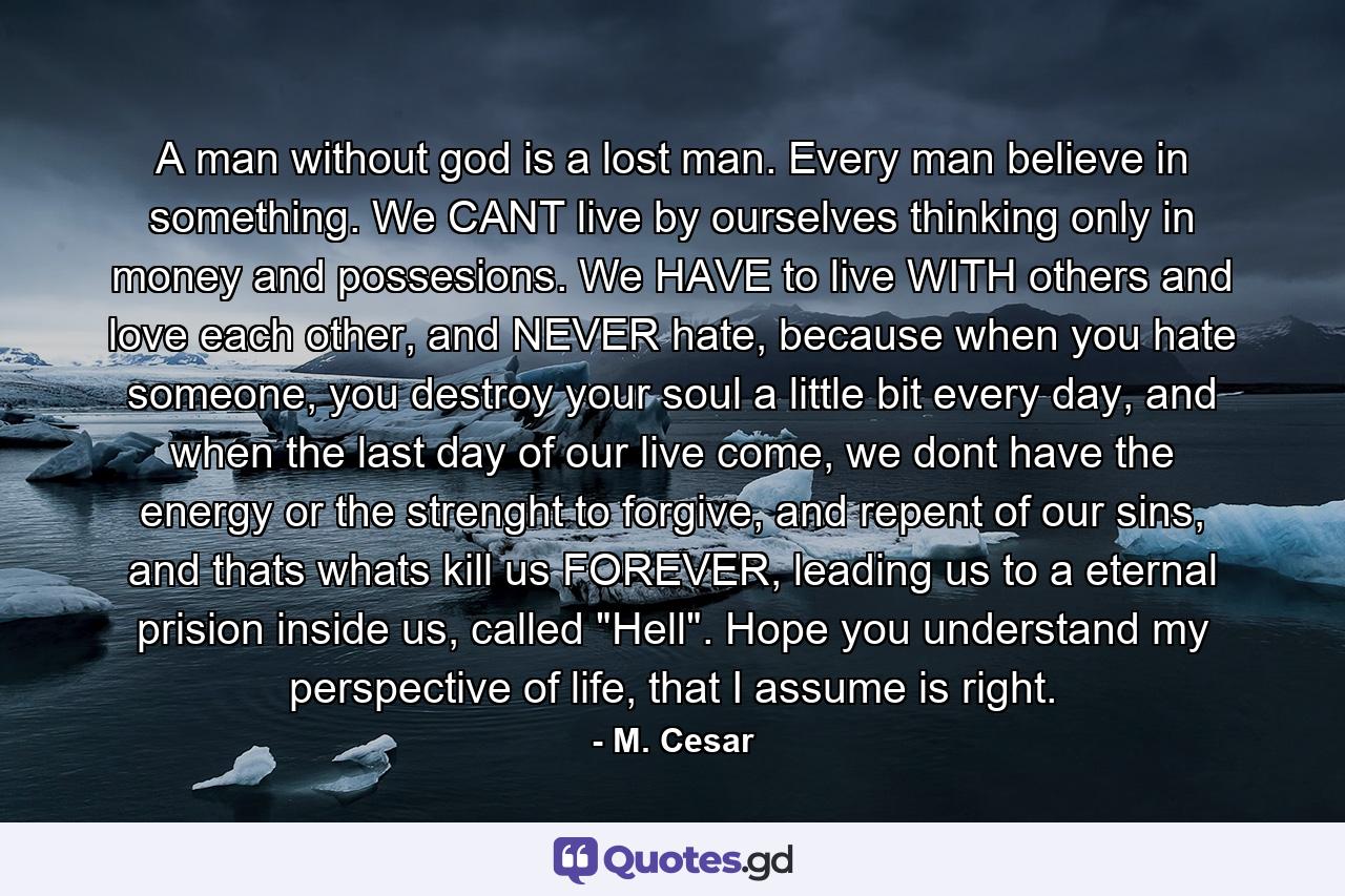 A man without god is a lost man. Every man believe in something. We CANT live by ourselves thinking only in money and possesions. We HAVE to live WITH others and love each other, and NEVER hate, because when you hate someone, you destroy your soul a little bit every day, and when the last day of our live come, we dont have the energy or the strenght to forgive, and repent of our sins, and thats whats kill us FOREVER, leading us to a eternal prision inside us, called 