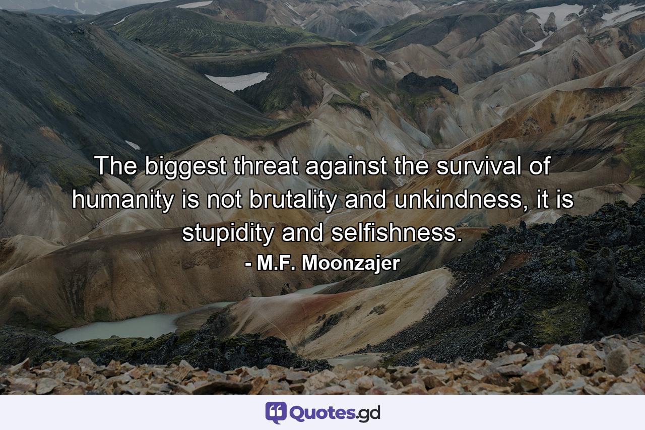 The biggest threat against the survival of humanity is not brutality and unkindness, it is stupidity and selfishness. - Quote by M.F. Moonzajer