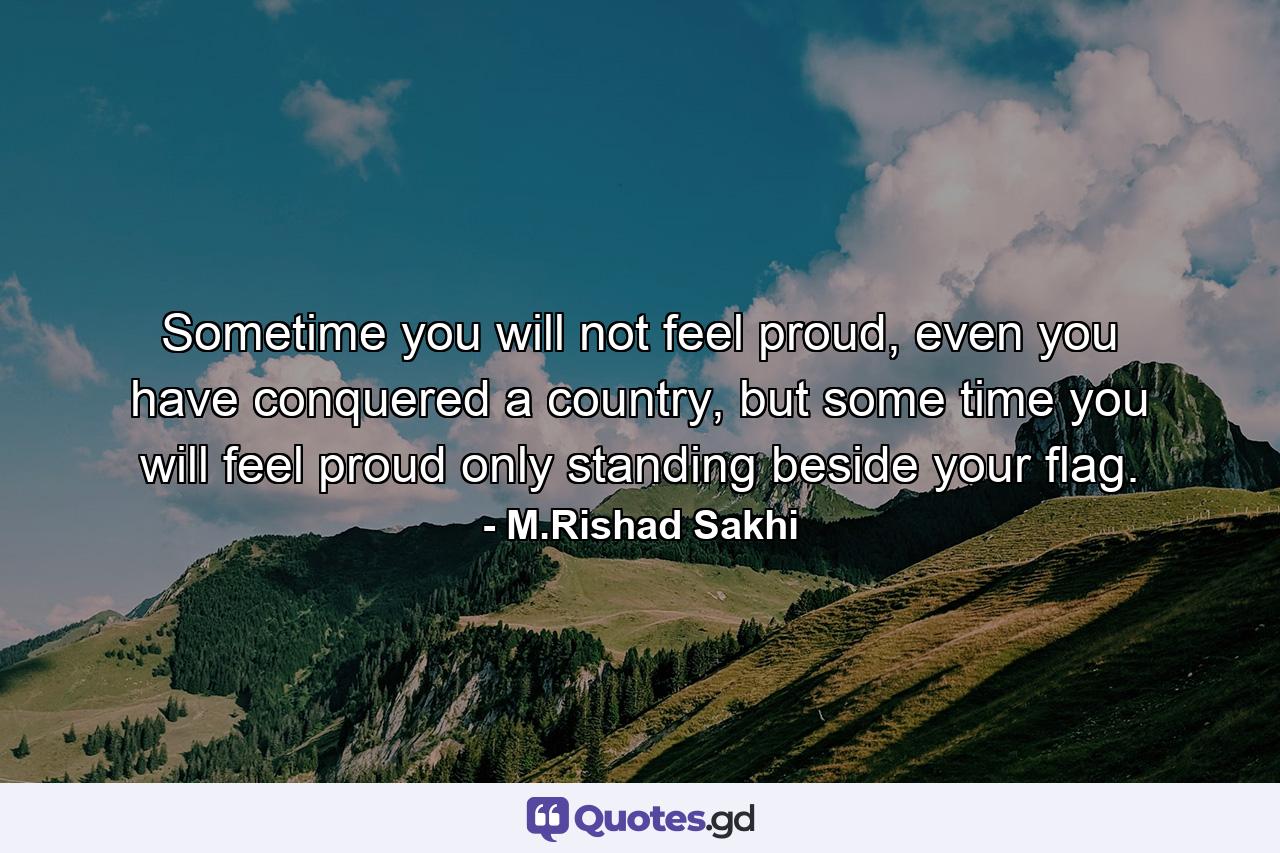 Sometime you will not feel proud, even you have conquered a country, but some time you will feel proud only standing beside your flag. - Quote by M.Rishad Sakhi