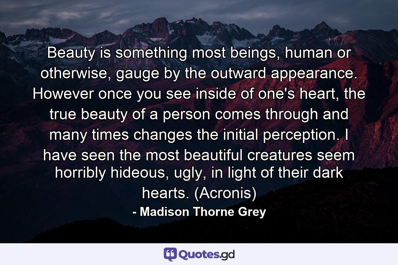 Beauty is something most beings, human or otherwise, gauge by the outward appearance. However once you see inside of one's heart, the true beauty of a person comes through and many times changes the initial perception. I have seen the most beautiful creatures seem horribly hideous, ugly, in light of their dark hearts. (Acronis) - Quote by Madison Thorne Grey