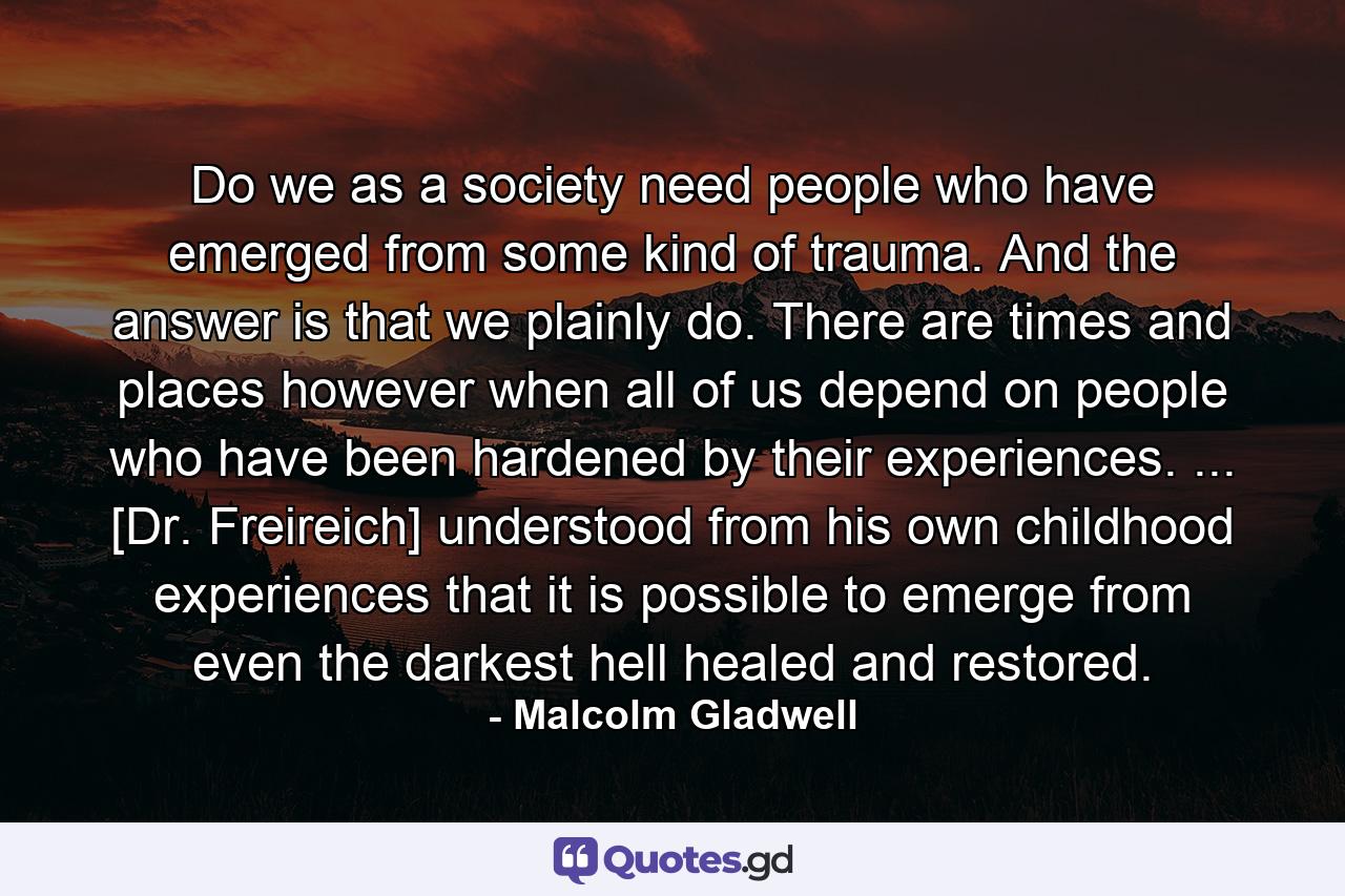 Do we as a society need people who have emerged from some kind of trauma. And the answer is that we plainly do. There are times and places however when all of us depend on people who have been hardened by their experiences. ... [Dr. Freireich] understood from his own childhood experiences that it is possible to emerge from even the darkest hell healed and restored. - Quote by Malcolm Gladwell