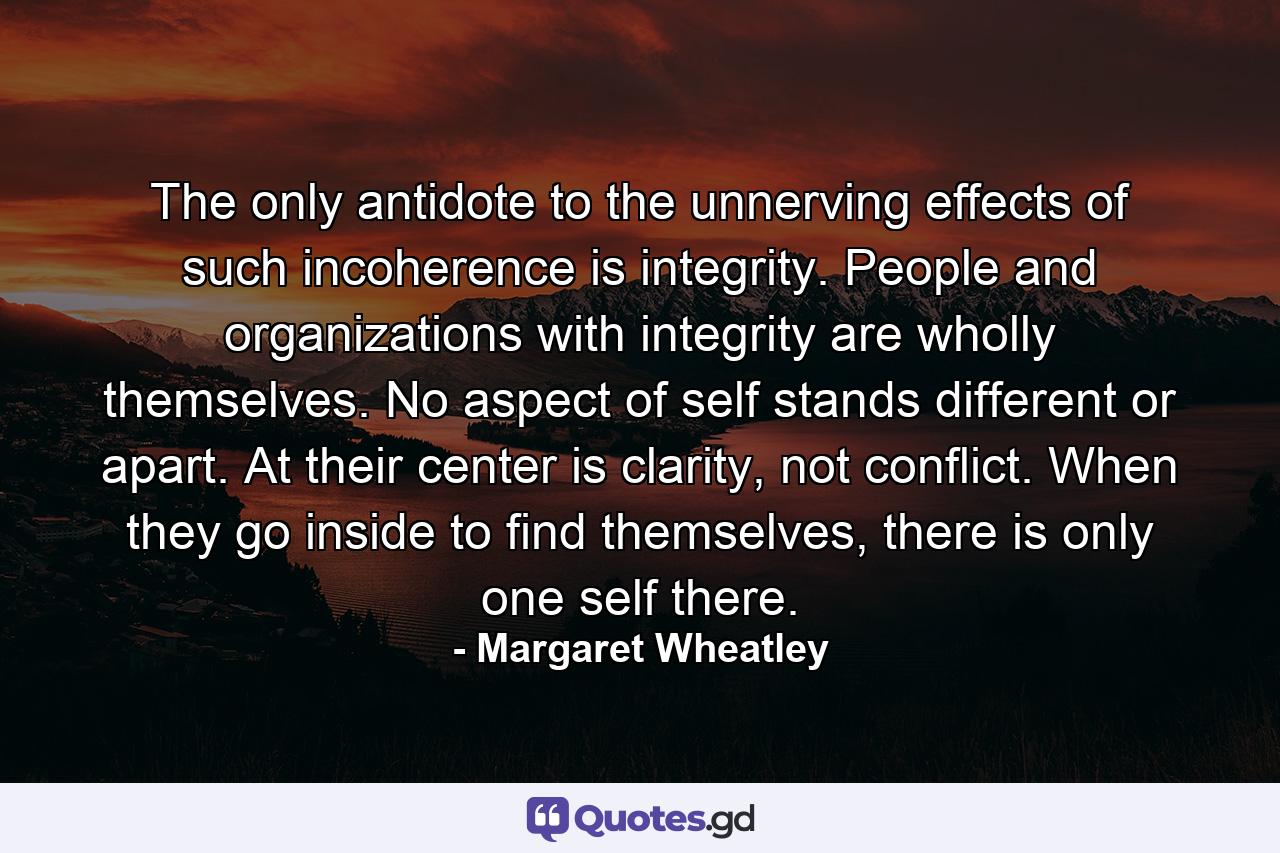 The only antidote to the unnerving effects of such incoherence is integrity. People and organizations with integrity are wholly themselves. No aspect of self stands different or apart. At their center is clarity, not conflict. When they go inside to find themselves, there is only one self there. - Quote by Margaret Wheatley