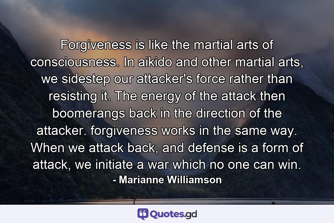 Forgiveness is like the martial arts of consciousness.  In aikido and other martial arts, we sidestep our attacker's force rather than resisting it.  The energy of the attack then boomerangs back in the direction of the attacker. forgiveness works in the same way.  When we attack back, and defense is a form of attack, we initiate a war which no one can win. - Quote by Marianne Williamson