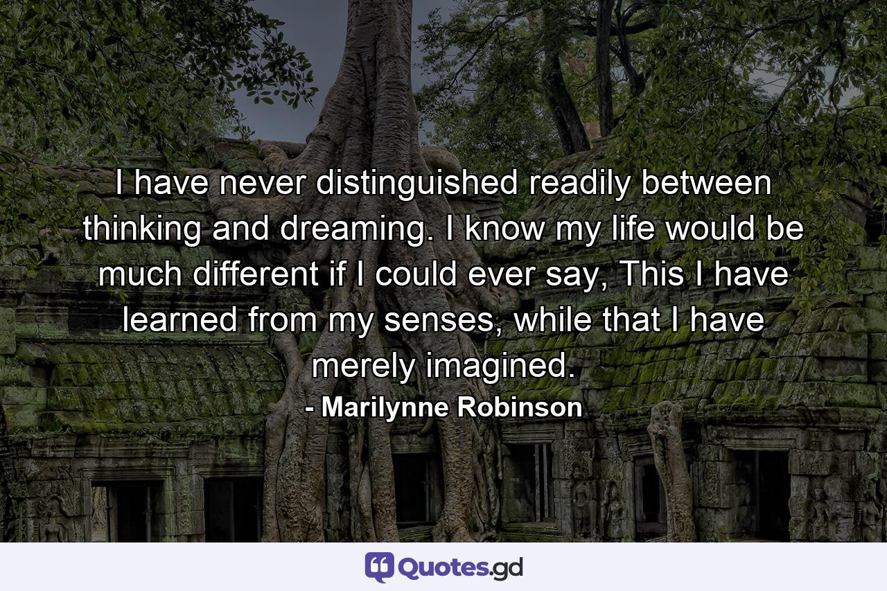 I have never distinguished readily between thinking and dreaming. I know my life would be much different if I could ever say, This I have learned from my senses, while that I have merely imagined. - Quote by Marilynne Robinson